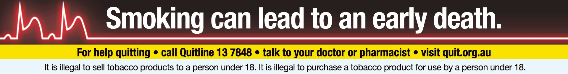 Smoking can lead to an early death. For help quitting: call Quitline 13 7848, talk to your doctor or pharmacist, visit quit.org.au. It is illegal to sell tobacco products to a person under 18. It is illegal to purchase a tobacco product for use by a person under 18.