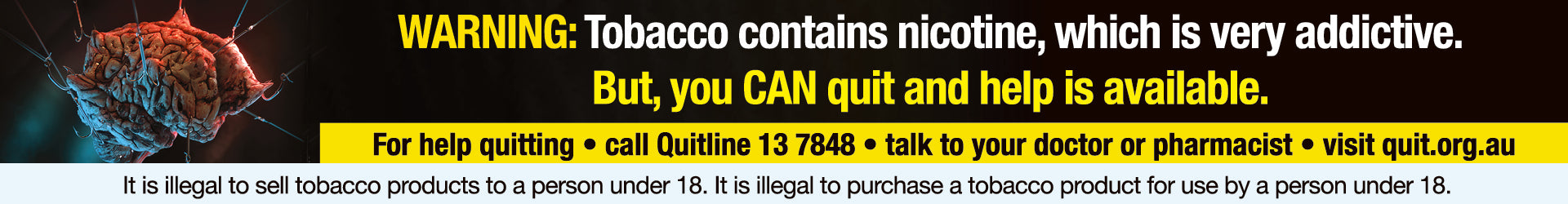 WARNING: Tobacco contains nicotine, which is very addictive. But, you CAN quit and help is available. For help quitting: call Quitline 13 7848, talk to your doctor or pharmacist, visit quit.org.au. It is illegal to sell tobacco products to a person under 18. It is illegal to purchase a tobacco product for use by a person under 18.